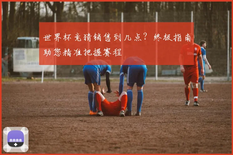 世界杯竞猜销售到几点？终极指南助您精准把握赛程