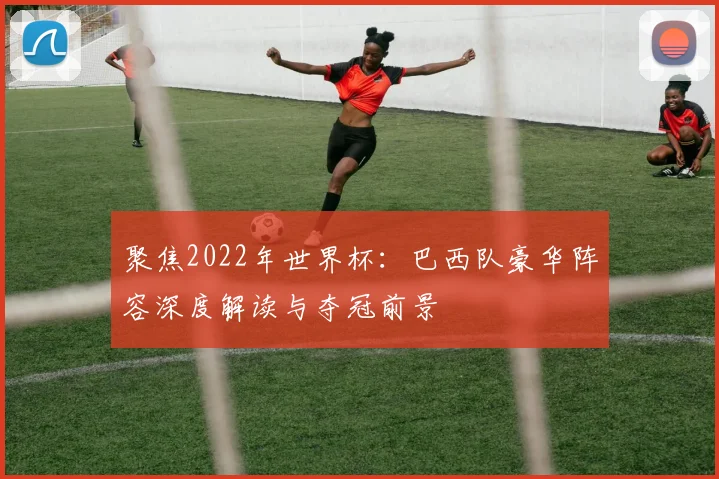聚焦2022年世界杯：巴西队豪华阵容深度解读与夺冠前景