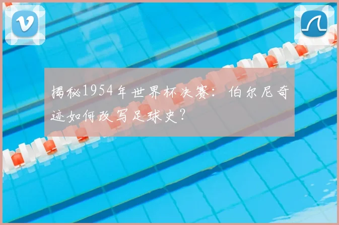 揭秘1954年世界杯决赛：伯尔尼奇迹如何改写足球史？