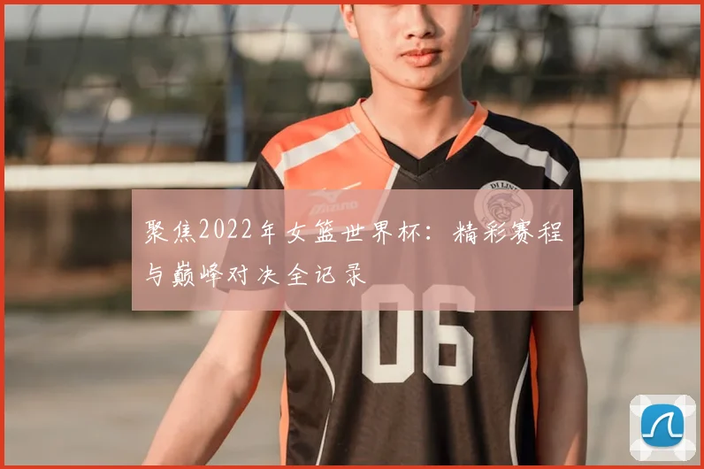聚焦2022年女篮世界杯：精彩赛程与巅峰对决全记录