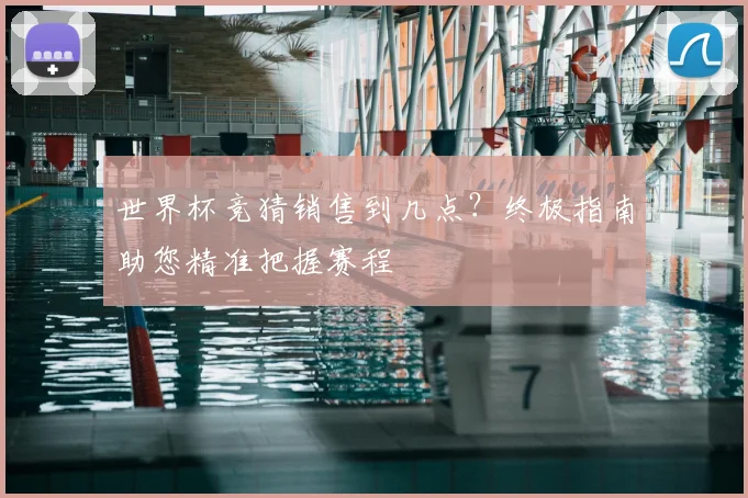 世界杯竞猜销售到几点？终极指南助您精准把握赛程