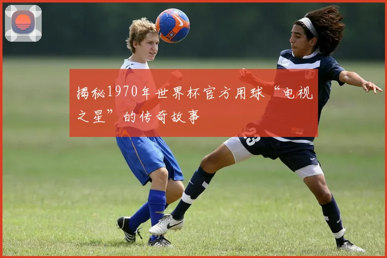 揭秘1970年世界杯官方用球“电视之星”的传奇故事