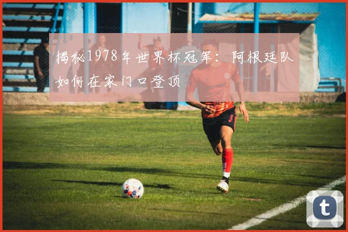 揭秘1978年世界杯冠军：阿根廷队如何在家门口登顶