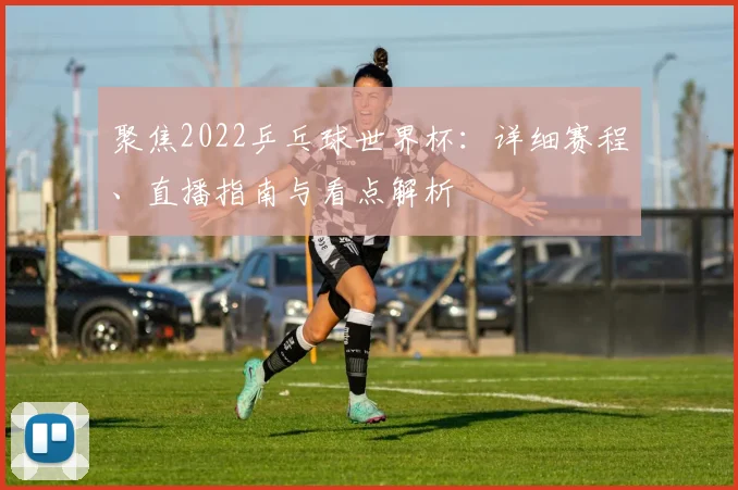 聚焦2022乒乓球世界杯：详细赛程、直播指南与看点解析
