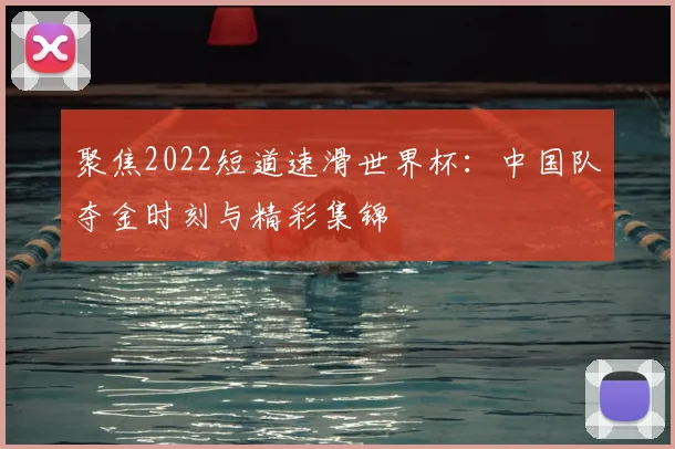 聚焦2022短道速滑世界杯：中国队夺金时刻与精彩集锦