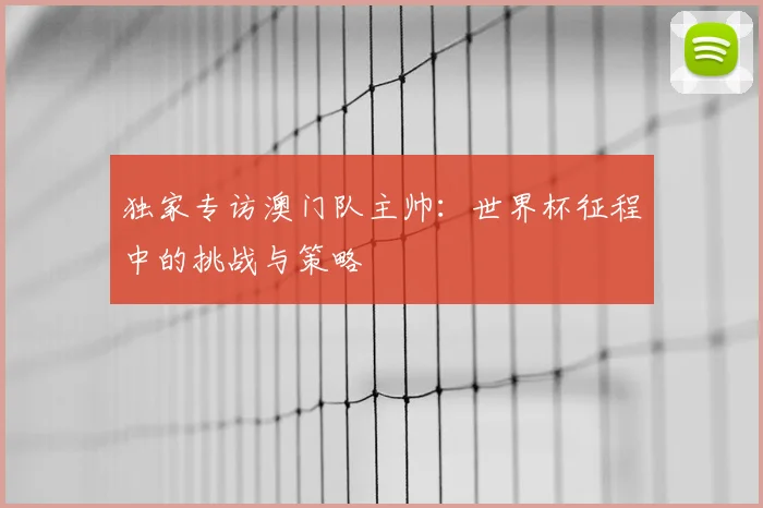 独家专访澳门队主帅:世界杯征程中的挑战与策略
