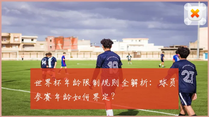 世界杯年龄限制规则全解析：球员参赛年龄如何界定？