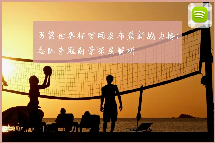 男篮世界杯官网发布最新战力榜：各队夺冠前景深度解析