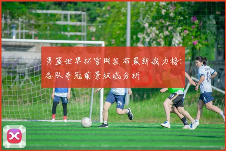 男篮世界杯官网发布最新战力榜：各队夺冠前景权威分析